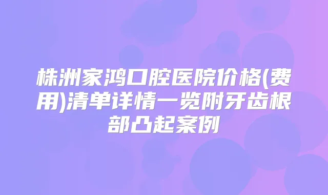 株洲家鸿口腔医院价格(费用)清单详情一览附牙齿根部凸起案例
