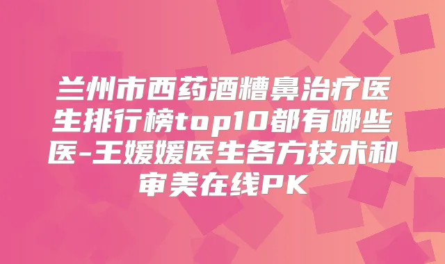 兰州市西药酒糟鼻医生排行榜top10都有哪些医-王媛媛医生各方技术和审美在线PK