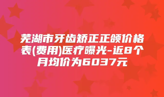 芜湖市牙齿矫正正颌价格表(费用)医疗曝光-近8个月均价为6037元