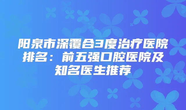 阳泉市深覆合3度医院排名：前五强口腔医院及知名医生推荐