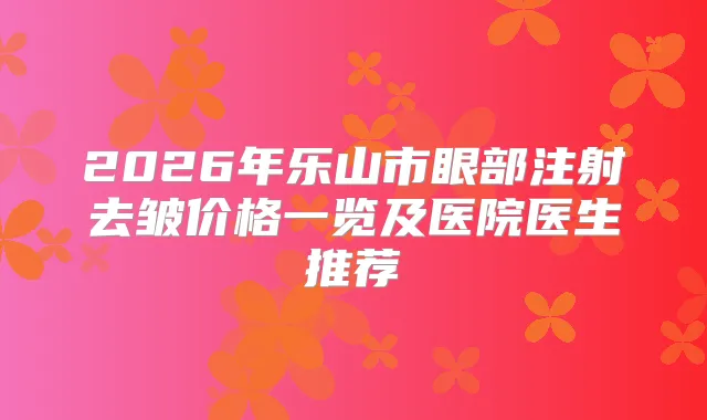 2026年乐山市眼部注射去皱价格一览及医院医生推荐