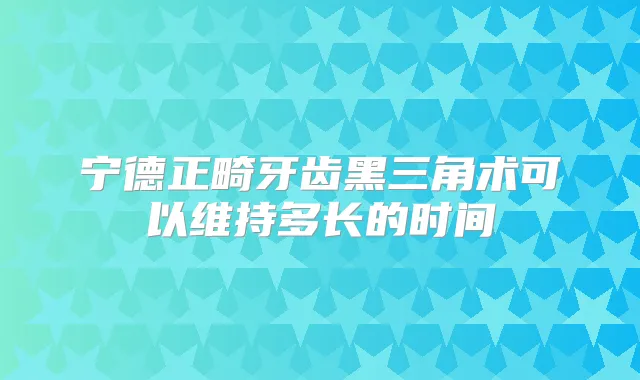 宁德正畸牙齿黑三角术可以维持多长的时间