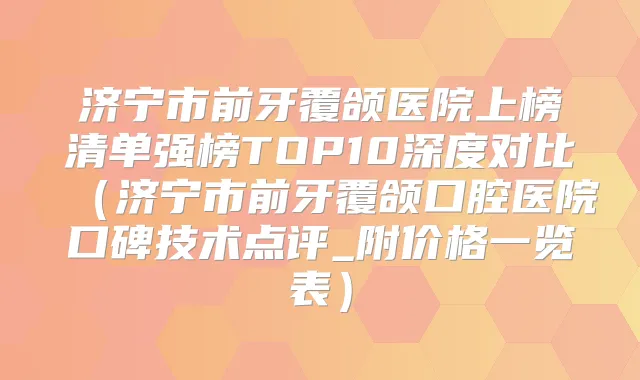 济宁市前牙覆颌医院上榜清单强榜TOP10深度对比（济宁市前牙覆颌口腔医院口碑技术点评_附价格一览表）