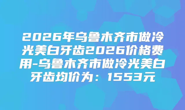2026年乌鲁木齐市做冷光美白牙齿2026价格费用-乌鲁木齐市做冷光美白牙齿均价为：1553元