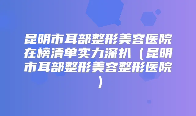 昆明市耳部整形美容医院在榜清单实力深扒(昆明市耳部整形美容整形医院)