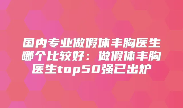 国内专业做假体丰胸医生哪个比较好：做假体丰胸医生top50强已出炉