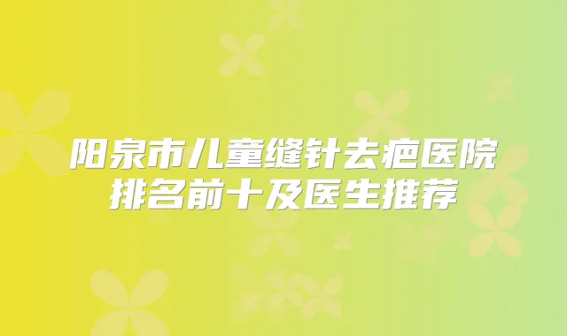阳泉市儿童缝针去疤医院排名前十及医生推荐