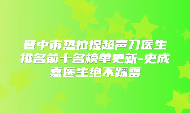 晋中市热拉提超声刀医生排名前十名榜单更新-史成嘉医生绝不踩雷