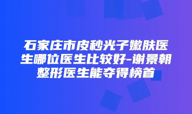石家庄市皮秒光子嫩肤医生哪位医生比较好-谢景朝整形医生能夺得榜首
