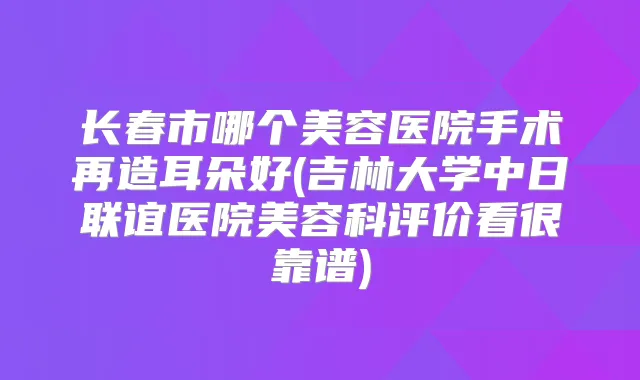 长春市哪个美容医院手术再造耳朵好(吉林大学中日联谊医院美容科评价看很靠谱)