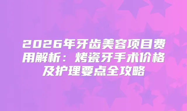 2026年牙齿美容项目费用解析:烤瓷牙手术价格及护理要点全攻略