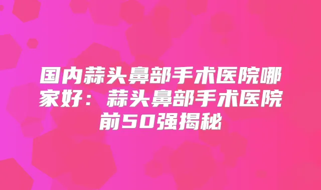 国内蒜头鼻部手术医院哪家好：蒜头鼻部手术医院前50强揭秘