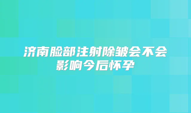 济南脸部注射除皱会不会影响今后怀孕