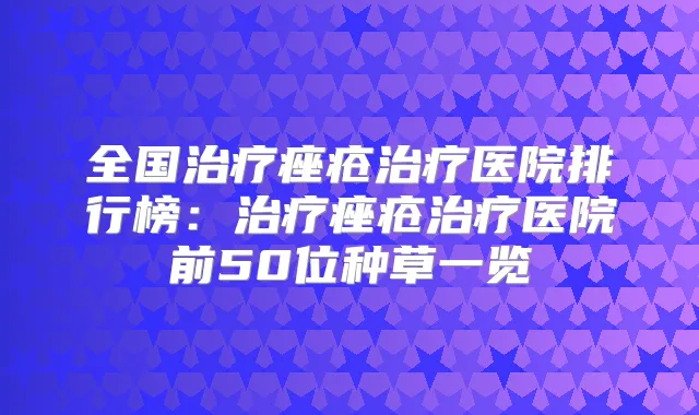 全国痤疮医院排行榜：痤疮医院前50位种草一览