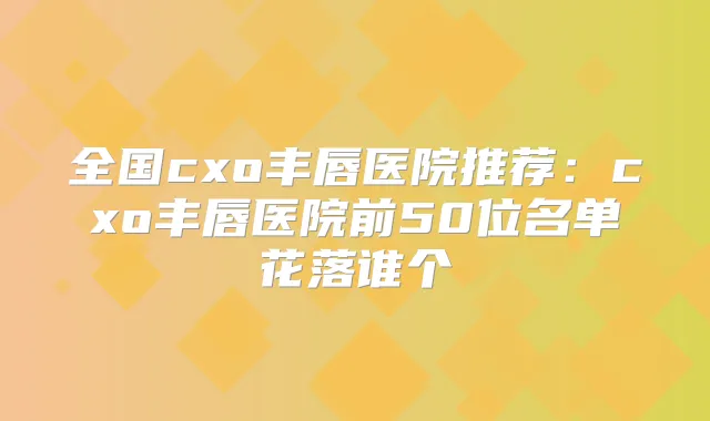 全国cxo丰唇医院推荐：cxo丰唇医院前50位名单花落谁个