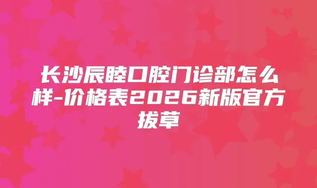 长沙辰睦口腔门诊部怎么样-价格表2026新版官方拔草