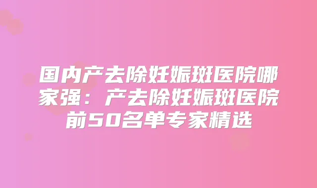 国内产去除妊娠斑医院哪家强：产去除妊娠斑医院前50名单专家精选