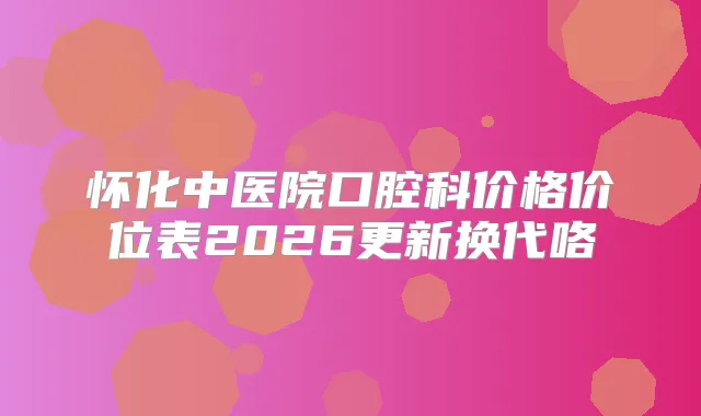 怀化中医院口腔科价格价位表2026更新换代咯