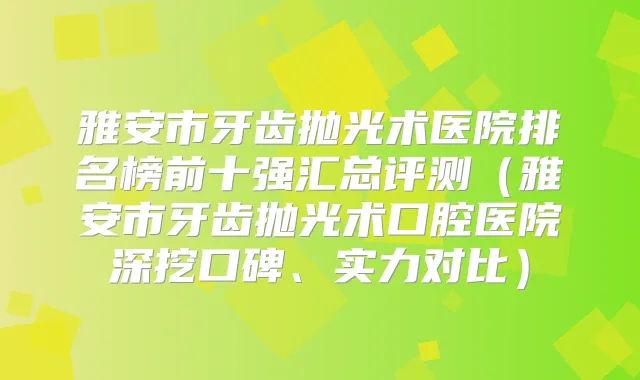 雅安市牙齿抛光术医院排名榜前十强汇总评测（雅安市牙齿抛光术口腔医院深挖口碑、实力对比）