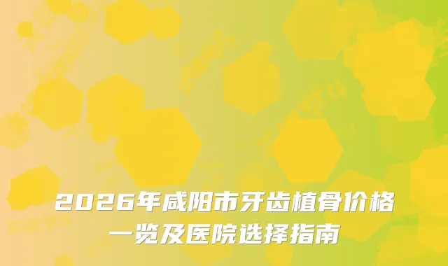 2026年咸阳市牙齿植骨价格一览及医院选择指南