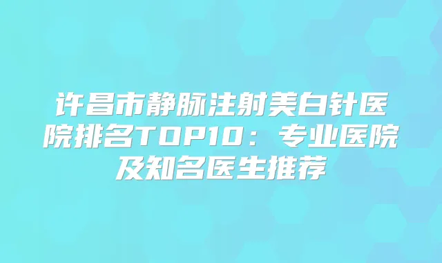 许昌市静脉注射美白针医院排名TOP10:专业医院及知名医生推荐