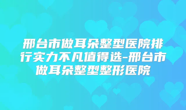 邢台市做耳朵整型医院排行实力不凡值得选-邢台市做耳朵整型整形医院