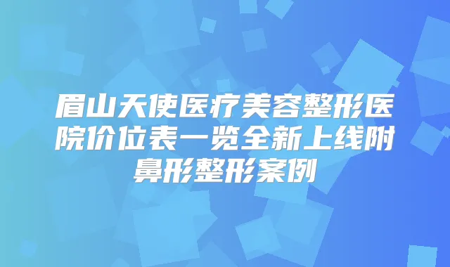 眉山天使医疗美容整形医院价位表一览全新上线附鼻形整形案例