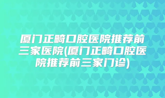 厦门正畸口腔医院推荐前三家医院(厦门正畸口腔医院推荐前三家门诊)