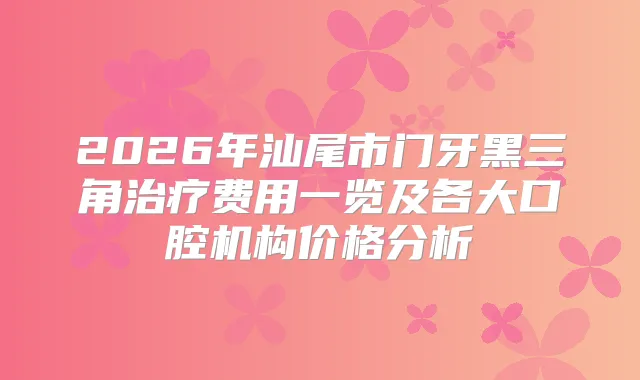 2026年汕尾市门牙黑三角费用一览及各大口腔机构价格分析