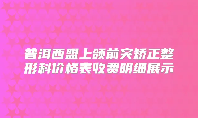 普洱西盟上颌前突矫正整形科价格表收费明细展示