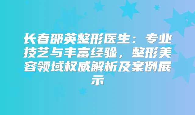长春邵英整形医生：专业技艺与丰富经验，整形美容领域解析及案例展示