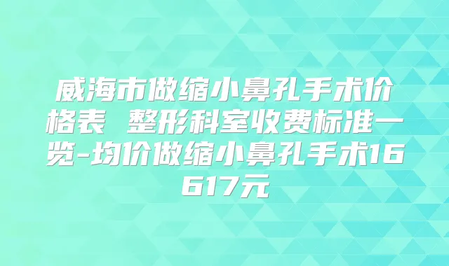 威海市做缩小鼻孔手术价格表 整形科室收费标准一览-均价做缩小鼻孔手术16617元