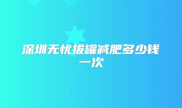 深圳无忧拔罐减肥多少钱一次