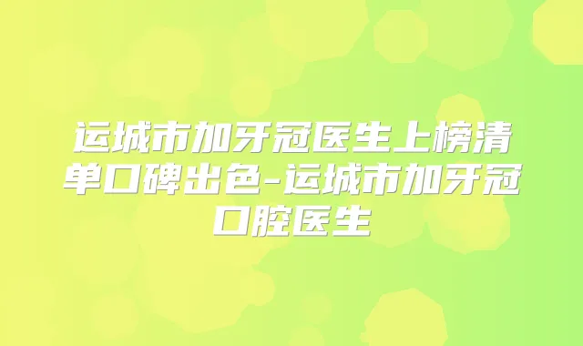 运城市加牙冠医生上榜清单口碑出色-运城市加牙冠口腔医生