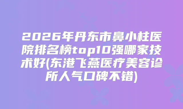 2026年丹东市鼻小柱医院排名榜top10强哪家技术好(东港飞燕医疗美容诊所人气口碑不错)