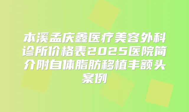 本溪孟庆鑫医疗美容外科诊所价格表2025医院简介附自体脂肪移植丰额头案例
