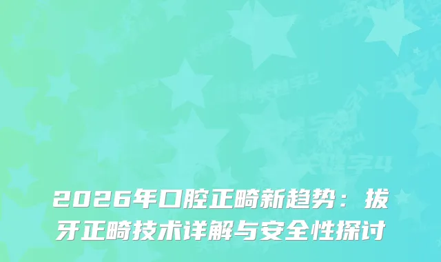 2026年口腔正畸新趋势：拔牙正畸技术详解与安全性探讨