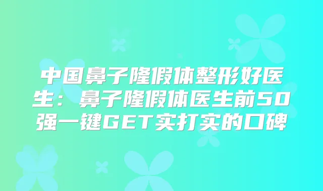 中国鼻子隆假体整形好医生：鼻子隆假体医生前50强一键GET实打实的口碑