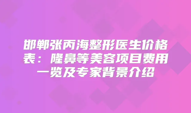 邯郸张丙海整形医生价格表：隆鼻等美容项目费用一览及专家背景介绍