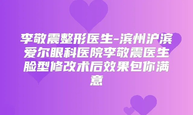 李敬震整形医生-滨州沪滨爱尔眼科医院李敬震医生脸型修改术后效果包你满意
