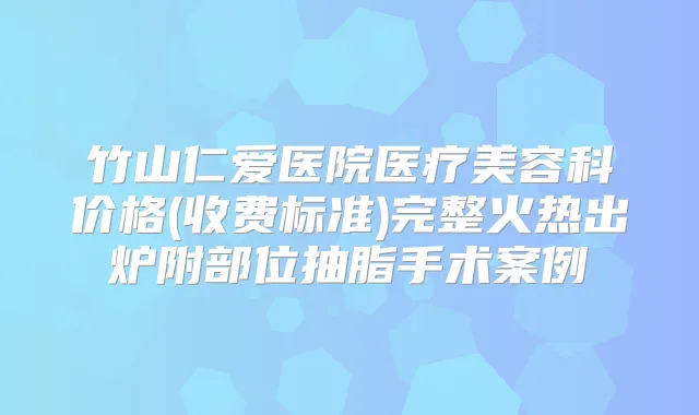 竹山仁爱医院医疗美容科价格(收费标准)完整火热出炉附部位抽脂手术案例
