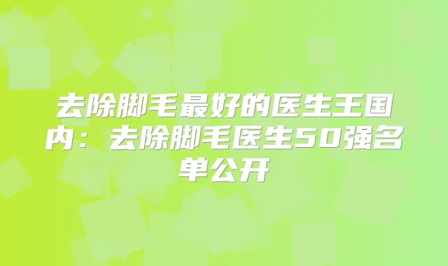 去除脚毛好的医生王国内:去除脚毛医生50强名单公开