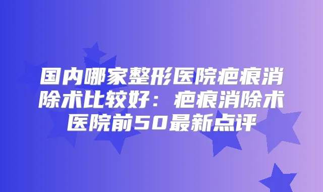 国内哪家整形医院疤痕消除术比较好：疤痕消除术医院前50新点评