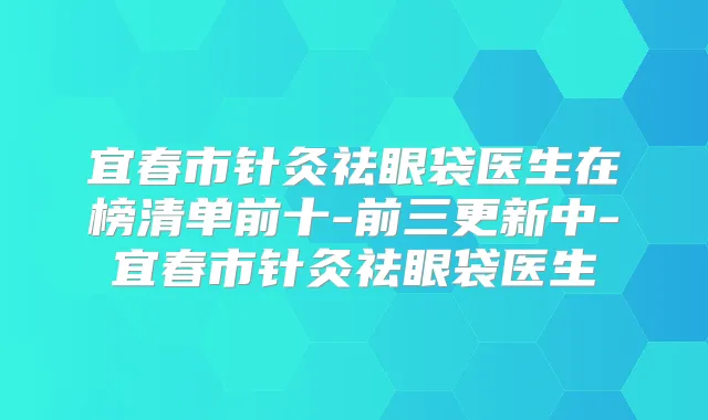 宜春市针灸祛眼袋医生在榜清单前十-前三更新中-宜春市针灸祛眼袋医生