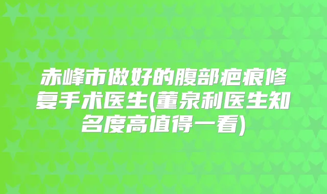 赤峰市做好的腹部疤痕修复手术医生(董泉利医生知名度高值得一看)