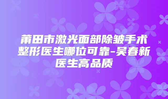 莆田市激光面部除皱手术整形医生哪位可靠-吴春新医生高品质
