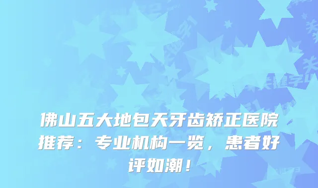 佛山五大地包天牙齿矫正医院推荐：专业机构一览，患者好评如潮！