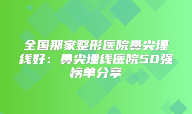 全国那家整形医院鼻尖埋线好:鼻尖埋线医院50强榜单分享