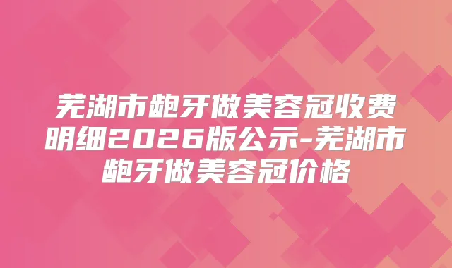 芜湖市龅牙做美容冠收费明细2026版公示-芜湖市龅牙做美容冠价格