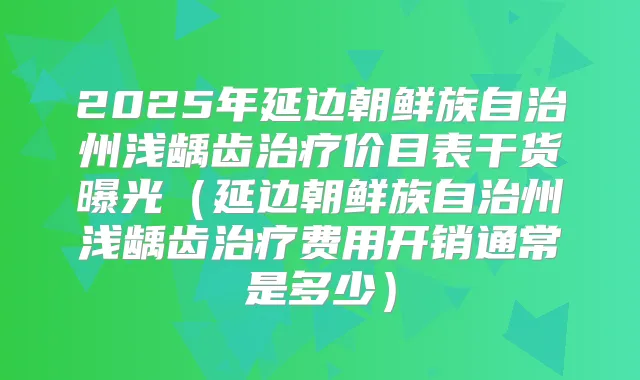 2025年延边朝鲜族自治州浅龋齿价目表干货曝光（延边朝鲜族自治州浅龋齿费用开销通常是多少）